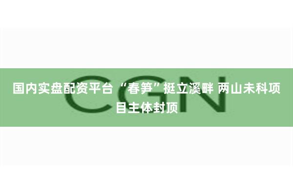 国内实盘配资平台 “春笋”挺立溪畔 两山未科项目主体封顶