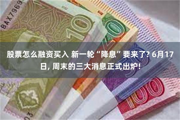 股票怎么融资买入 新一轮“降息”要来了? 6月17日, 周末的三大消息正式出炉!