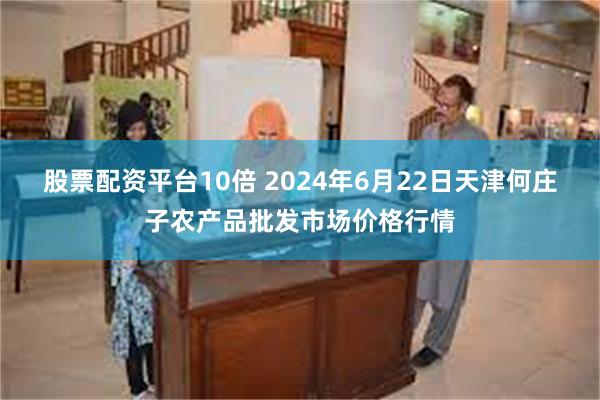 股票配资平台10倍 2024年6月22日天津何庄子农产品批发市场价格行情