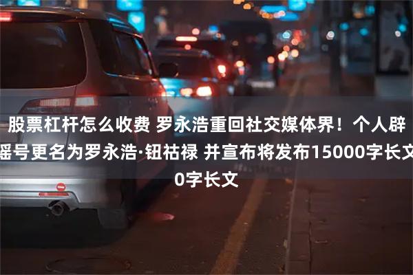 股票杠杆怎么收费 罗永浩重回社交媒体界！个人辟谣号更名为罗永浩·钮祜禄 并宣布将发布15000字长文