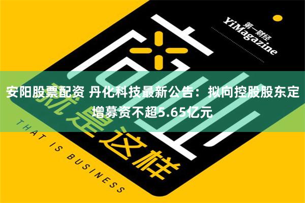 安阳股票配资 丹化科技最新公告：拟向控股股东定增募资不超5.65亿元