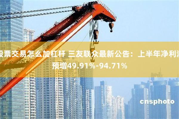 股票交易怎么加杠杆 三友联众最新公告：上半年净利润预增49.91%-94.71%