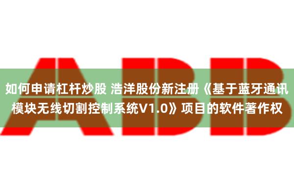 如何申请杠杆炒股 浩洋股份新注册《基于蓝牙通讯模块无线切割控制系统V1.0》项目的软件著作权