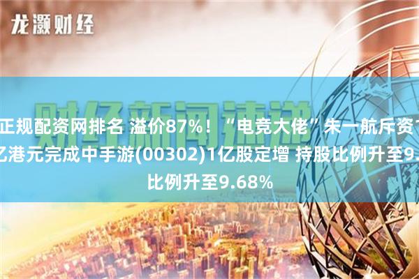 正规配资网排名 溢价87%！“电竞大佬”朱一航斥资1.68亿港元完成中手游(00302)1亿股定增 持股比例升至9.68%