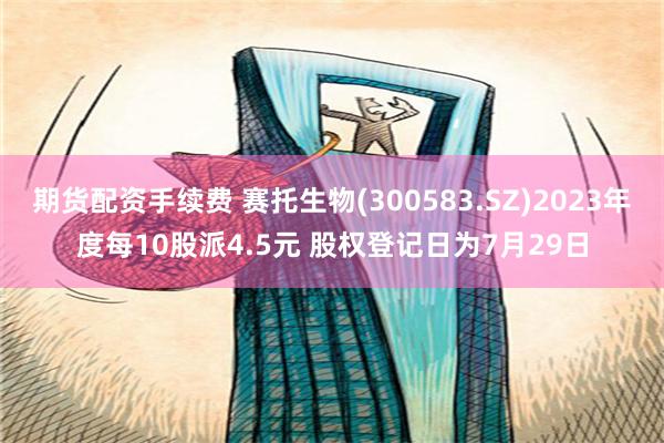 期货配资手续费 赛托生物(300583.SZ)2023年度每10股派4.5元 股权登记日为7月29日