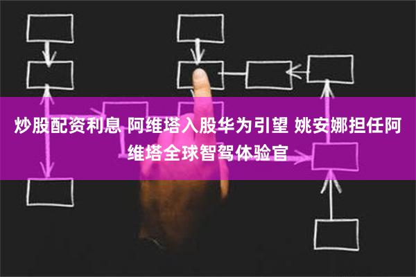 炒股配资利息 阿维塔入股华为引望 姚安娜担任阿维塔全球智驾体验官