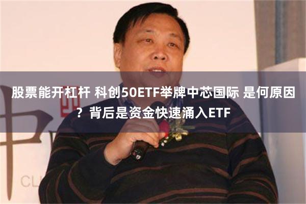 股票能开杠杆 科创50ETF举牌中芯国际 是何原因？背后是资金快速涌入ETF