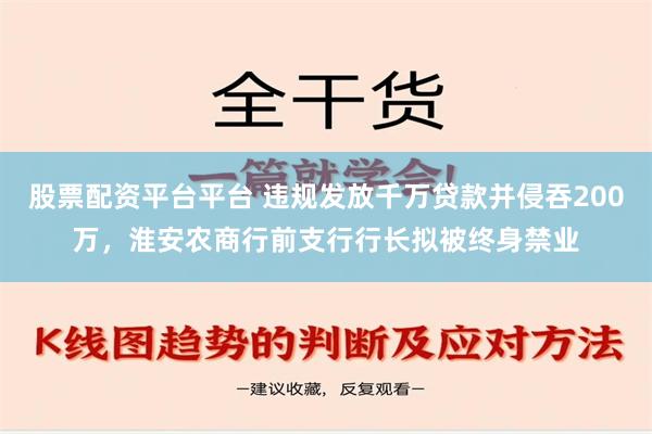 股票配资平台平台 违规发放千万贷款并侵吞200万，淮安农商行前支行行长拟被终身禁业