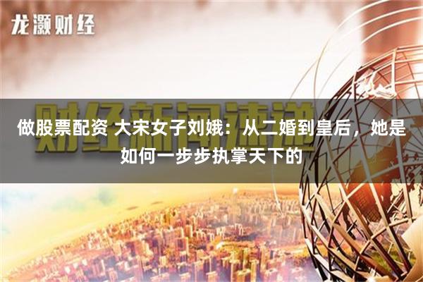 做股票配资 大宋女子刘娥：从二婚到皇后，她是如何一步步执掌天下的