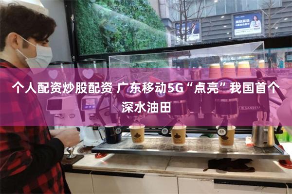 个人配资炒股配资 广东移动5G“点亮”我国首个深水油田