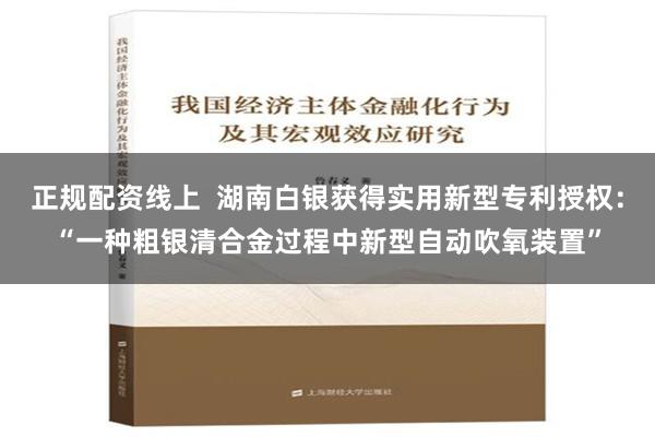 正规配资线上  湖南白银获得实用新型专利授权：“一种粗银清合金过程中新型自动吹氧装置”