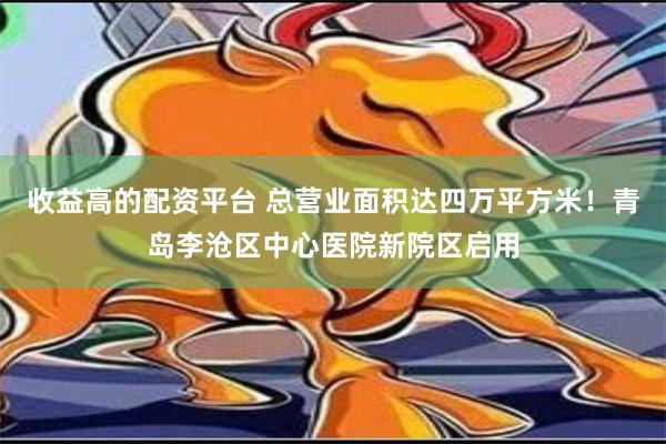 收益高的配资平台 总营业面积达四万平方米！青岛李沧区中心医院新院区启用