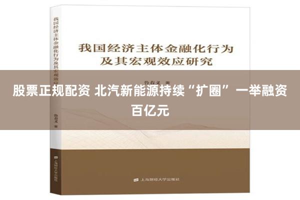 股票正规配资 北汽新能源持续“扩圈” 一举融资百亿元