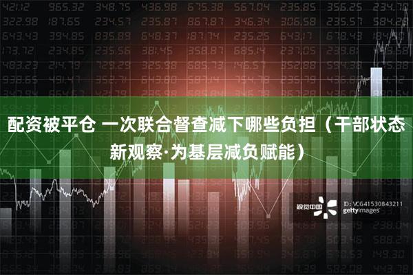 配资被平仓 一次联合督查减下哪些负担（干部状态新观察·为基层减负赋能）