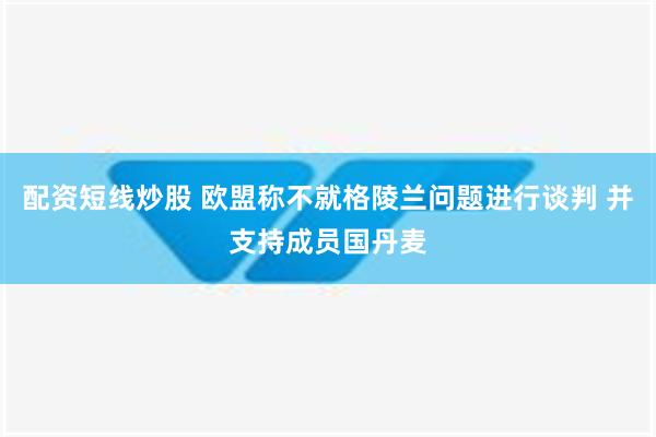 配资短线炒股 欧盟称不就格陵兰问题进行谈判 并支持成员国丹麦